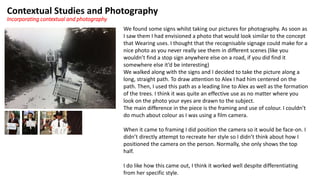 Contextual Studies and Photography
Incorporating contextual and photography
We found some signs whilst taking our pictures for photography. As soon as
I saw them I had envisioned a photo that would look similar to the concept
that Wearing uses. I thought that the recognisable signage could make for a
nice photo as you never really see them in different scenes (like you
wouldn’t find a stop sign anywhere else on a road, if you did find it
somewhere else it’d be interesting)
We walked along with the signs and I decided to take the picture along a
long, straight path. To draw attention to Alex I had him centered on the
path. Then, I used this path as a leading line to Alex as well as the formation
of the trees. I think it was quite an effective use as no matter where you
look on the photo your eyes are drawn to the subject.
The main difference in the piece is the framing and use of colour. I couldn’t
do much about colour as I was using a film camera.
When it came to framing I did position the camera so it would be face-on. I
didn’t directly attempt to recreate her style so I didn’t think about how I
positioned the camera on the person. Normally, she only shows the top
half.
I do like how this came out, I think it worked well despite differentiating
from her specific style.
 