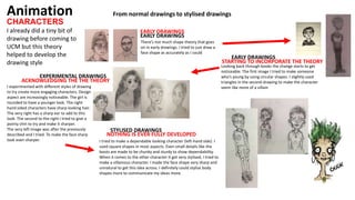 CHARACTERS
Animation
I already did a tiny bit of
drawing before coming to
UCM but this theory
helped to develop the
drawing style
EARLY DRAWINGS
EARLY DRAWINGS
Looking back through books the change starts to get
noticeable. The first image I tried to make someone
who’s young by using circular shapes. I slightly used
triangles in the second drawing to make the character
seem like more of a villain
From normal drawings to stylised drawings
STARTING TO INCORPORATE THE THEORY
EARLY DRAWINGS
There’s not much shape theory that goes
on in early drawings. I tried to just draw a
face shape as accurately as I could
EXPERIMENTAL DRAWINGS
ACKNOWLEDGING THE THE THEORY
I experimented with different styles of drawing
to try create more engaging characters. Design
aspect are increasingly noticeable. The girl is
rounded to have a younger look. The right
hand sided characters have sharp looking hair.
The very right has a sharp ear to add to this
look. The second to the right I tried to give a
pointy chin to try and make it sharper.
The very left image was after the previously
described and I tried. To make the face sharp
look even sharper.
STYLISED DRAWINGS
NOTHING IS EVER FULLY DEVELOPED
I tried to make a dependable looking character (left-hand side). I
used square shapes in most aspects. Even small details like the
boots are made to be chunky and sturdy to show dependability.
When it comes to the other character It got very stylised, I tried to
make a villainous character. I made the face shape very sharp and
unnatural to get this idea across. I definitely could stylise body
shapes more to communicate my ideas more.
 