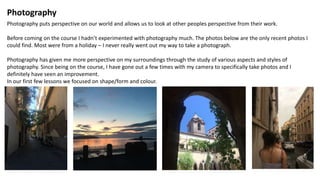 Photography
Photography puts perspective on our world and allows us to look at other peoples perspective from their work.
Before coming on the course I hadn’t experimented with photography much. The photos below are the only recent photos I
could find. Most were from a holiday – I never really went out my way to take a photograph.
Photography has given me more perspective on my surroundings through the study of various aspects and styles of
photography. Since being on the course, I have gone out a few times with my camera to specifically take photos and I
definitely have seen an improvement.
In our first few lessons we focused on shape/form and colour.
 