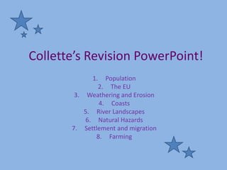 Collette’s Revision PowerPoint!
             1.  Population
               2. The EU
        3. Weathering and Erosion
               4. Coasts
           5. River Landscapes
           6. Natural Hazards
       7. Settlement and migration
              8. Farming
 