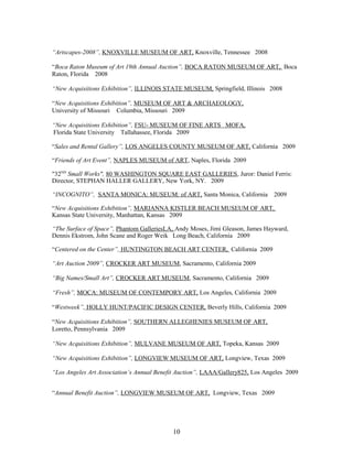 “Artscapes-2008”, KNOXVILLE MUSEUM OF ART, Knoxville, Tennessee 2008
“Boca Raton Museum of Art 19th Annual Auction”, BOCA RATON MUSEUM OF ART, Boca
Raton, Florida 2008
“New Acquisitions Exhibition”, ILLINOIS STATE MUSEUM, Springfield, Illinois 2008
“New Acquisitions Exhibition”, MUSEUM OF ART & ARCHAEOLOGY,
University of Missouri Columbia, Missouri 2009
“New Acquisitions Exhibition”, FSU- MUSEUM OF FINE ARTS MOFA,
Florida State University Tallahassee, Florida 2009
“Sales and Rental Gallery”, LOS ANGELES COUNTY MUSEUM OF ART, California 2009
“Friends of Art Event”, NAPLES MUSEUM of ART, Naples, Florida 2009
"32ND
Small Works", 80 WASHINGTON SQUARE EAST GALLERIES, Juror: Daniel Ferris:
Director, STEPHAN HALLER GALLERY, New York, NY. 2009
“INCOGNITO”, SANTA MONICA: MUSEUM: of ART, Santa Monica, California 2009
“New Acquisitions Exhibition”, MARIANNA KISTLER BEACH MUSEUM OF ART,
Kansas State University, Manhattan, Kansas 2009
“The Surface of Space”, Phantom GalleriesLA, Andy Moses, Jimi Gleason, James Hayward,
Dennis Ekstrom, John Scane and Roger Weik Long Beach, California 2009
“Centered on the Center”, HUNTINGTON BEACH ART CENTER, California 2009
“Art Auction 2009”, CROCKER ART MUSEUM, Sacramento, California 2009
“Big Names/Small Art”, CROCKER ART MUSEUM, Sacramento, California 2009
“Fresh”, MOCA: MUSEUM OF CONTEMPORY ART, Los Angeles, California 2009
“Westweek”, HOLLY HUNT/PACIFIC DESIGN CENTER, Beverly Hills, California 2009
“New Acquisitions Exhibition”, SOUTHERN ALLEGHENIES MUSEUM OF ART,
Loretto, Pennsylvania 2009
“New Acquisitions Exhibition”, MULVANE MUSEUM OF ART, Topeka, Kansas 2009
“New Acquisitions Exhibition”, LONGVIEW MUSEUM OF ART, Longview, Texas 2009
“Los Angeles Art Association’s Annual Benefit Auction”, LAAA/Gallery825, Los Angeles 2009
“Annual Benefit Auction”, LONGVIEW MUSEUM OF ART, Longview, Texas 2009
10
 