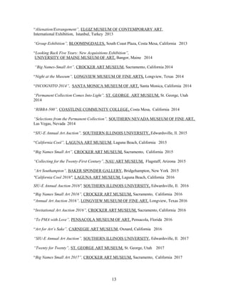 “Alienation/Estrangement”, ELGIZ MUSEUM OF CONTEMPORARY ART,
International Exhibition, Istanbul, Turkey 2013
“Group Exhibition”, BLOOMINGDALES, South Coast Plaza, Costa Mesa, California 2013
“Looking Back Five Years: New Acquisitions Exhibition”,
UNIVERSITY OF MAINE MUSEUM OF ART, Bangor, Maine 2014
“Big Names-Small Art”, CROCKER ART MUSEUM, Sacramento, California 2014
“Night at the Museum”, LONGVIEW MUSEUM OF FINE ARTS, Longview, Texas 2014
“INCOGNITO 2014”, SANTA MONICA MUSEUM OF ART, Santa Monica, California 2014
“Permanent Collection Comes Into Light”, ST. GEORGE ART MUSEUM, St. George, Utah
2014
“RIBBA-500”, COASTLINE COMMUNITY COLLEGE, Costa Mesa, California 2014
“Selections from the Permanent Collection”, SOUTHERN NEVADA MUSEUM OF FINE ART,
Las Vegas, Nevada 2014
“SIU-E Annual Art Auction”, SOUTHERN ILLINOIS UNIVERSITY, Edwardsville, Il. 2015
“California Cool”, LAGUNA ART MUSEUM, Laguna Beach, California 2015
“Big Names Small Art”, CROCKER ART MUSEUM, Sacramento, California 2015
“Collecting for the Twenty-First Century”, NAU ART MUSEUM, Flagstaff, Arizona 2015
“Art Southampton”, BAKER SPONDER GALLERY, Bridgehampton, New York 2015
"California Cool 2016", LAGUNA ART MUSEUM, Laguna Beach, California 2016
SIU-E Annual Auction 2016", SOUTHERN ILLINOIS UNIVERSITY, Edwardsville, Il. 2016
“Big Names Small Art 2016”, CROCKER ART MUSEUM, Sacramento, California 2016
“Annual Art Auction 2016”, LONGVIEW MUSEUM OF FINE ART, Longview, Texas 2016
“Invitational Art Auction 2016”, CROCKER ART MUSEUM, Sacramento, California 2016
“To PMA with Love”, PENSACOLA MUSEUM OF ART, Pensacola, Florida 2016
“Art for Art’s Sake”, CARNEGIE ART MUSEUM, Oxnard, California 2016
“SIU-E Annual Art Auction”, SOUTHERN ILLINOIS UNIVERSITY, Edwardsville, Il. 2017
“Twenty for Twenty”, ST. GEORGE ART MUSEUM, St. George, Utah 2017
“Big Names Small Art 2017”, CROCKER ART MUSEUM, Sacramento, California 2017
13
 