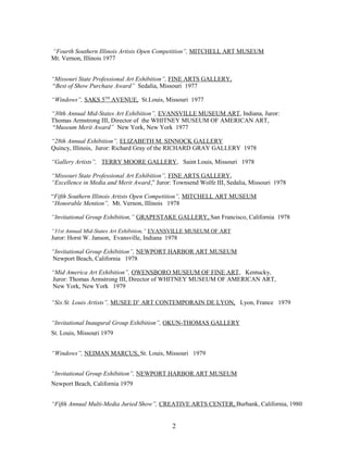 “Fourth Southern Illinois Artists Open Competition”, MITCHELL ART MUSEUM
Mt. Vernon, Illinois 1977
“Missouri State Professional Art Exhibition”, FINE ARTS GALLERY,
“Best of Show Purchase Award” Sedalia, Missouri 1977
“Windows”, SAKS 5TH
AVENUE, St.Louis, Missouri 1977
“30th Annual Mid-States Art Exhibition”, EVANSVILLE MUSEUM ART, Indiana, Juror:
Thomas Armstrong III, Director of the WHITNEY MUSEUM OF AMERICAN ART,
“Museum Merit Award” New York, New York 1977
“28th Annual Exhibition”, ELIZABETH M. SINNOCK GALLERY
Quincy, Illinois, Juror: Richard Gray of the RICHARD GRAY GALLERY 1978
“Gallery Artists”, TERRY MOORE GALLERY, Saint Louis, Missouri 1978
“Missouri State Professional Art Exhibition”, FINE ARTS GALLERY,
“Excellence in Media and Merit Award,” Juror: Townsend Wolfe III, Sedalia, Missouri 1978
“Fifth Southern Illinois Artists Open Competition”, MITCHELL ART MUSEUM
“Honorable Mention”, Mt. Vernon, Illinois 1978
“Invitational Group Exhibition,” GRAPESTAKE GALLERY, San Francisco, California 1978
“31st Annual Mid-States Art Exhibition,” EVANSVILLE MUSEUM OF ART
Juror: Horst W. Janson, Evansville, Indiana 1978
“Invitational Group Exhibition”, NEWPORT HARBOR ART MUSEUM
Newport Beach, California 1978
“Mid America Art Exhibition”, OWENSBORO MUSEUM OF FINE ART, Kentucky,
Juror: Thomas Armstrong III, Director of WHITNEY MUSEUM OF AMERICAN ART,
New York, New York 1979
“Six St. Louis Artists”, MUSEE D’ ART CONTEMPORAIN DE LYON, Lyon, France 1979
“Invitational Inaugural Group Exhibition”, OKUN-THOMAS GALLERY
St. Louis, Missouri 1979
“Windows”, NEIMAN MARCUS, St. Louis, Missouri 1979
“Invitational Group Exhibition”, NEWPORT HARBOR ART MUSEUM
Newport Beach, California 1979
“Fifth Annual Multi-Media Juried Show”, CREATIVE ARTS CENTER, Burbank, California, 1980
2
 