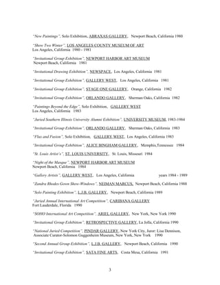 “New Paintings”, Solo Exhibition, ABRAXAS GALLERY, Newport Beach, California 1980
“Show Two Winter”, LOS ANGELES COUNTY MUSEUM OF ART
Los Angeles, California 1980 - 1981
“Invitational Group Exhibition”, NEWPORT HARBOR ART MUSEUM
Newport Beach, California 1981
“Invitational Drawing Exhibition”, NEWSPACE, Los Angeles, California 1981
“Invitational Group Exhibition”, GALLERY WEST, Los Angeles, California 1981
“Invitational Group Exhibition”, STAGE ONE GALLERY, Orange, California 1982
“Invitational Group Exhibition”, ORLANDO GALLERY, Sherman Oaks, California 1982
“Paintings Beyond the Edge”, Solo Exhibition, GALLERY WEST
Los Angeles, California 1983
“Juried Southern Illinois University Alumni Exhibition”, UNIVERSITY MUSEUM, 1983-1984
“Invitational Group Exhibition”, ORLANDO GALLERY, Sherman Oaks, California 1983
“Flux and Fusion”, Solo Exhibition, GALLERY WEST, Los Angeles, California 1983
“Invitational Group Exhibition”, ALICE BINGHAM GALLERY, Memphis,Tennessee 1984
“St. Louis Artist’s”, ST. LOUIS UNIVERSITY, St. Louis, Missouri 1984
“Night of the Masque”, NEWPORT HARBOR ART MUSEUM
Newport Beach, California 1984
“Gallery Artists”, GALLERY WEST, Los Angeles, California years 1984 - 1989
“Zandra Rhodes Gown Show-Windows”, NEIMAN MARCUS, Newport Beach, California 1988
“Solo Painting Exhibition”, L.J.B. GALLERY, Newport Beach, California 1989
“Juried Annual International Art Competition”, CARIBANA GALLERY
Fort Lauderdale, Florida 1990
“SOHO International Art Competition”, ARIEL GALLERY, New York, New York 1990
“Invitational Group Exhibition”, RETROSPECTIVE GALLERY, La Jolla, California 1990
“National Juried Competition”, PINDAR GALLERY, New York City, Juror: Lisa Dennison,
Associate Curator-Solomon Guggenheim Museum, New York, New York 1990
“Second Annual Group Exhibition”, L.J.B. GALLERY, Newport Beach, California 1990
“Invitational Group Exhibition”, SATA FINE ARTS, Costa Mesa, California 1991
3
 