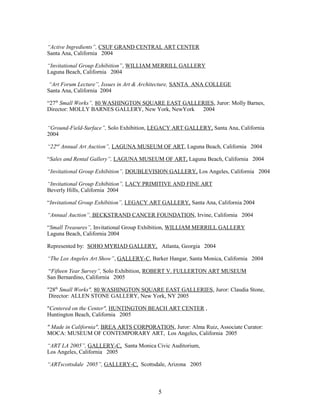 “Active Ingredients”, CSUF GRAND CENTRAL ART CENTER
Santa Ana, California 2004
“Invitational Group Exhibition”, WILLIAM MERRILL GALLERY
Laguna Beach, California 2004
“Art Forum Lecture”, Issues in Art & Architecture, SANTA ANA COLLEGE
Santa Ana, California 2004
“27th
Small Works”, 80 WASHINGTON SQUARE EAST GALLERIES, Juror: Molly Barnes,
Director: MOLLY BARNES GALLERY, New York, NewYork 2004
“Ground-Field-Surface”, Solo Exhibition, LEGACY ART GALLERY, Santa Ana, California
2004
“22nd
Annual Art Auction”, LAGUNA MUSEUM OF ART, Laguna Beach, California 2004
“Sales and Rental Gallery”, LAGUNA MUSEUM OF ART, Laguna Beach, California 2004
“Invitational Group Exhibition”, DOUBLEVISION GALLERY, Los Angeles, California 2004
“Invitational Group Exhibition”, LACY PRIMITIVE AND FINE ART
Beverly Hills, California 2004
“Invitational Group Exhibition”, LEGACY ART GALLERY, Santa Ana, California 2004
“Annual Auction”, BECKSTRAND CANCER FOUNDATION, Irvine, California 2004
“Small Treasures”, Invitational Group Exhibition, WILLIAM MERRILL GALLERY
Laguna Beach, California 2004
Represented by: SOHO MYRIAD GALLERY, Atlanta, Georgia 2004
“The Los Angeles Art Show”, GALLERY-C, Barker Hangar, Santa Monica, California 2004
“Fifteen Year Survey”, Solo Exhibition, ROBERT V. FULLERTON ART MUSEUM
San Bernardino, California 2005
"28th
Small Works", 80 WASHINGTON SQUARE EAST GALLERIES, Juror: Claudia Stone,
Director: ALLEN STONE GALLERY, New York, NY 2005
"Centered on the Center", HUNTINGTON BEACH ART CENTER ,
Huntington Beach, California 2005
" Made in California", BREA ARTS CORPORATION, Juror: Alma Ruiz, Associate Curator:
MOCA: MUSEUM OF CONTEMPORARY ART, Los Angeles, California 2005
“ART LA 2005”, GALLERY-C, Santa Monica Civic Auditorium,
Los Angeles, California 2005
“ARTscottsdale 2005”, GALLERY-C, Scottsdale, Arizona 2005
5
 