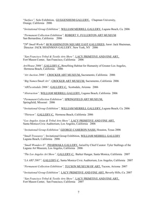 “Surface”, Solo Exhibition, GUGGENHEIM GALLERY, Chapman University,
Orange, California 2006
“Invitational Group Exhibition”, WILLIAM MERRILL GALLERY, Laguna Beach, Ca. 2006
“Permanent Collection Exhibition”, ROBERT V. FULLERTON ART MUSEUM
San Bernardino, California 2006
"29th
Small Works", 80 WASHINGTON SQUARE EAST GALLERIES, Juror: Jack Shainman,
Director: JACK SHAINMAN GALLERY, New York, NY 2006
“San Francisco Tribal & Textile Arts Show”, LACY PRIMITIVE AND FINE ART,
Fort Mason Center, San Francisco, California 2006
Art/House 2006”, GALLERY-C, Benefiting Habitat for Humanity of Greater Los Angeles,
Hermosa Beach, California 2006
“Art Auction 2006”, CROCKER ART MUSEUM, Sacramento, California 2006
“Big Names/Small Art”, CROCKER ART MUSEUM, Sacramento, California 2006
“ARTscottsdale 2006”, GALLERY-C, Scottsdale, Arizona 2006
“Abstraction”, WILLIAM MERRILL GALLERY, Laguna Beach, California 2006
“Permanent Collection Exhibition”, SPRINGFIELD ART MUSEUM,
Springfield, Missouri 2006
“Invitational Group Exhibition”, WILLIAM MERRILL GALLERY, Laguna Beach, Ca. 2006
“Thirteen”, GALLERY-C, Hermosa Beach, California 2006
“Los Angeles Asian & Tribal Arts Show”, LACY PRIMITIVE AND FINE ART,
Santa Monica Civic Auditorium, Los Angeles, California 2006
“Invitational Group Exhibition”,GEORGE CAMERON NASH, Houston, Texas 2006
“Small Treasures”, Invitational Group Exhibition, WILLIAM MERRILL GALLERY
Laguna Beach, California 2006
“Small Wonders II”, PHARMAKA GALLERY, Juried by Chief Curator: Tyler Stallings of the
Laguna Art Museum, Los Angeles, California 2006
“The Los Angeles Art Show”, GALLERY-C, Barker Hangar, Santa Monica, California 2007
“LA ART 2007”, GALLERY-C, Santa Monica Civic Auditorium, Los Angeles, California 2007
“Permanent Collection Exhibition”, TUCSON MUSEUM OF ART, Tucson, Arizona 2007
“Invitational Group Exhibition”, LACY PRIMITIVE AND FINE ART, Beverly Hills, Ca. 2007
“San Francisco Tribal & Textile Arts Show”, LACY PRIMITIVE AND FINE ART,
Fort Mason Center, San Francisco, California 2007
7
 