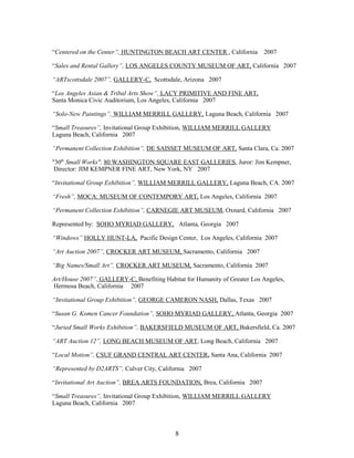 “Centered on the Center”, HUNTINGTON BEACH ART CENTER , California 2007
“Sales and Rental Gallery”, LOS ANGELES COUNTY MUSEUM OF ART, California 2007
“ARTscottsdale 2007”, GALLERY-C, Scottsdale, Arizona 2007
“Los Angeles Asian & Tribal Arts Show”, LACY PRIMITIVE AND FINE ART,
Santa Monica Civic Auditorium, Los Angeles, California 2007
“Solo-New Paintings”, WILLIAM MERRILL GALLERY, Laguna Beach, California 2007
“Small Treasures”, Invitational Group Exhibition, WILLIAM MERRILL GALLERY
Laguna Beach, California 2007
“Permanent Collection Exhibition”, DE SAISSET MUSEUM OF ART, Santa Clara, Ca. 2007
"30th
Small Works", 80 WASHINGTON SQUARE EAST GALLERIES, Juror: Jim Kempner,
Director: JIM KEMPNER FINE ART, New York, NY 2007
“Invitational Group Exhibition”, WILLIAM MERRILL GALLERY, Laguna Beach, CA. 2007
“Fresh”, MOCA: MUSEUM OF CONTEMPORY ART, Los Angeles, California 2007
“Permanent Collection Exhibition”, CARNEGIE ART MUSEUM, Oxnard, California 2007
Represented by: SOHO MYRIAD GALLERY, Atlanta, Georgia 2007
“Windows” HOLLY HUNT-LA, Pacific Design Center, Los Angeles, California 2007
“Art Auction 2007”, CROCKER ART MUSEUM, Sacramento, California 2007
“Big Names/Small Art”, CROCKER ART MUSEUM, Sacramento, California 2007
Art/House 2007”, GALLERY-C, Benefiting Habitat for Humanity of Greater Los Angeles,
Hermosa Beach, California 2007
“Invitational Group Exhibition”, GEORGE CAMERON NASH, Dallas, Texas 2007
“Susan G. Komen Cancer Foundation”, SOHO MYRIAD GALLERY, Atlanta, Georgia 2007
“Juried Small Works Exhibition”, BAKERSFIELD MUSEUM OF ART, Bakersfield, Ca. 2007
“ART Auction 12”, LONG BEACH MUSEUM OF ART, Long Beach, California 2007
“Local Motion”, CSUF GRAND CENTRAL ART CENTER, Santa Ana, California 2007
“Represented by D2ARTS”, Culver City, California 2007
“Invitational Art Auction”, BREA ARTS FOUNDATION, Brea, California 2007
“Small Treasures”, Invitational Group Exhibition, WILLIAM MERRILL GALLERY
Laguna Beach, California 2007
8
 