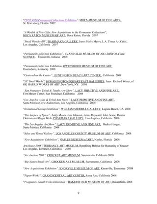 “POST 1950 Permanent Collections Exhibition”, MOFA-MUSEUM OF FINE ARTS,
St. Petersburg, Florida 2007
“A Wealth of New Gifts: New Acquisitions to the Permanent Collections”,
BOCA RATON MUSEUM OF ART, Boca Raton, Florida 2007
“Small WondersIII”, PHARMAKA GALLERY, Juror: Holly Myers, L.A. Times Art Critic,
Los Angeles, California 2007
“Permanent Collection Exhibition”, EVANSVILLE MUSEUM OF ART, HISTORY and
SCIENCE, Evansville, Indiana 2008
“Permanent Collection Exhibition, OWENSBORO MUSEUM OF FINE ART
Owensboro, Kentucky 2008
“Centered on the Center”, HUNTINGTON BEACH ART CENTER, California 2008
"31st
Small Works", 80 WASHINGTON SQUARE EAST GALLERIES, Juror: Richard Witter, of
OK HARRIS WORKS OF ART, New York, NY. 2008
“San Francisco Tribal & Textile Arts Show”, LACY PRIMITIVE AND FINE ART,
Fort Mason Center, San Francisco, California 2008
“Los Angeles Asian & Tribal Arts Show”, LACY PRIMITIVE AND FINE ART,
Santa Monica Civic Auditorium, Los Angeles, California 2008
“Invitational Group Exhibition”, WILLIAM MERRILL GALLERY, Laguna Beach, CA. 2008
“The Surface of Space”, Andy Moses, Jimi Gleason, James Hayward, John Scane, Dennis
Ekstrom and Roger Weik, PHARMAKA GALLERY, Los Angeles, California 2008
“The Los Angeles Art Show”, LACY PRIMITIVE AND FINE ART, Barker Hangar,
Santa Monica, California 2008
“Sales and Rental Gallery”, LOS ANGELES COUNTY MUSEUM OF ART, California 2008
“New Acquisitions Exhibition”, NAPLES MUSEUM of ART, Naples, Florida 2008
Art/House 2008”,TORRANCE ART MUSEUM, Benefiting Habitat for Humanity of Greater
Los Angeles, Torrance, California 2008
“Art Auction 2008”, CROCKER ART MUSEUM, Sacramento, California 2008
“Big Names/Small Art”, CROCKER ART MUSEUM, Sacramento, California 2008
“New Acquisitions Exhibition”, KNOXVILLE MUSEUM OF ART, Knoxville, Tennessee 2008
“Paper-Works”, GRAND CENTRAL ART CENTER, Santa Ana, California 2008
“Fragments- Small Works Exhibition”, BAKERSFIELD MUSEUM OF ART, Bakersfield, 2008
9
 