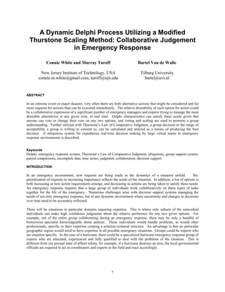 A Dynamic Delphi Process Utilizing a Modified
  Thurstone Scaling Method: Collaborative Judgement
               in Emergency Response

              Connie White and Murray Turoff                                  Bartel Van de Walle

         New Jersey Institute of Technology, USA                                Tilburg University
        connie.m.white@gmail.com, turoff@njit.edu                                 bartel@uvt.nl


ABSTRACT

In an extreme event or major disaster, very often there are both alternative actions that might be considered and far
more requests for actions than can be executed immediately. The relative desirability of each option for action could
be a collaborative expression of a significant number of emergency managers and experts trying to manage the most
desirable alternatives at any given time, in real time. Delphi characteristics can satisfy these needs given that
anyone can vote or change their vote on any two options, and voting and scaling are used to promote a group
understanding. Further utilized with Thurstone’s Law of Comparative Judgment, a group decision or the range of
acceptability a group is willing to consent to, can be calculated and utilized as a means of producing the best
decision. A ubiquitous system for expeditious real-time decision making by large virtual teams in emergency
response environments is described.


Keywords
Delphi, emergency response system, Thurstone‘s Law of Comparative Judgment, ubiquitous, group support system,
paired comparisons, incomplete data, time series, judgment, collaboration, decision support.

INTRODUCTION

In an emergency environment, new requests are being made as the dynamics of a situation unfold.                       Re-
prioritization of requests in increasing importance reflects the needs of the situation. In addition, a list of options is
both increasing as new action requirements emerge, and decreasing as actions are being taken to satisfy these needs.
An emergency response requires that a large group of individuals work collaboratively on these types of tasks
together for the life of the emergency. Numerous challenges arise with decision support systems managing the
needs of not only emergency response, but of any dynamic environment where uncertainty and changes in decisions
over time need to be accurately reflected.

There will be situations in particular domains requiring expertise. This is where only subsets of the networked
individuals can make high confidence judgments about the relative preference for any two given options. For
example, out of the entire group collaborating during an emergency response, there may be only a handful of
bioterrorist specialist knowledgeable about anthrax. These individuals would handle problems, as would other
professionals, specific to their expertise creating a solution-centered structure. An advantage is that no particular
geographic region would need to have expertise in all possible emergency situations. Groups could be experts who
are situation specific. In the case of a hurricane, there could be a specialized hurricane emergency response group of
experts who are educated, experienced and fully qualified to deal with the problems of the situation. This is
different from our present state of affairs where, for example, if a hurricane destroys an area, the local governmental
officials are required to act as coordinators and experts in the field and react accordingly.




                                                            7
 