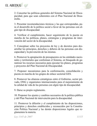 2. Concertar las políticas generales del Sistema Nacional de Disca-
pacidad, para que sean coherentes con el Plan Nacional de Desa-
rrollo.
3. Presentar recomendaciones técnicas y las que correspondan, pa-
ra el desarrollo de la política social a favor de las personas con al-
gún tipo de discapacidad.
4. Verificar el cumplimiento, hacer seguimiento de la puesta en
marcha de las políticas, planes, estrategias y programas de inter-
vención del sector de la discapacidad.
5. Conceptuar sobre los proyectos de ley y de decretos para des-
arrollar los principios, derechos y deberes de las personas con dis-
capacidad y la prevención de las mismas.
6. Promover la apropiación de presupuestos en las entidades nacio-
nales y territoriales que conforman el Sistema, en búsqueda de ga-
rantizar los recursos necesarios para ejecutar los planes, programas
y proyectos del Plan Nacional de Discapacidad.
7. Proponer mecanismos para la conformación, consolidación y
puesta en marcha de los grupos de enlace sectorial GES.
8. Promover las alianzas estratégicas entre el Gobierno, sector pri-
vado, ONG y organismos internacionales para el mejoramiento de
la calidad de vida de las personas con algún tipo de discapacidad.
9. Darse su propio reglamento.
10. Proponer los ajustes y cambios necesarios de la política pública
y del Plan Nacional de intervención para la discapacidad.
11. Promover la difusión y el cumplimiento de las disposiciones,
principios y derechos establecidos y reconocidos por la Constitu-
ción Política Nacional y las demás disposiciones legales que re-
glamenten la materia.
Ley 1145 de 2007 11/15
 