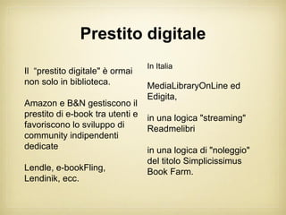 Prestito digitale
                                  In Italia
Il “prestito digitale" è ormai
non solo in biblioteca.           MediaLibraryOnLine ed
                                  Edigita,
Amazon e B&N gestiscono il
prestito di e-book tra utenti e   in una logica "streaming"
favoriscono lo sviluppo di        Readmelibri
community indipendenti
dedicate                          in una logica di "noleggio"
                                  del titolo Simplicissimus
Lendle, e-bookFling,              Book Farm.
Lendinik, ecc.
 