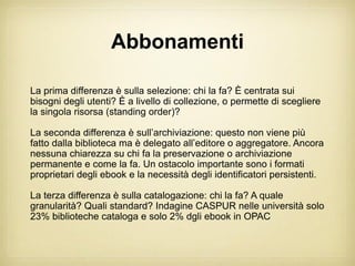 Abbonamenti

La prima differenza è sulla selezione: chi la fa? È centrata sui
bisogni degli utenti? È a livello di collezione, o permette di scegliere
la singola risorsa (standing order)?

La seconda differenza è sull’archiviazione: questo non viene più
fatto dalla biblioteca ma è delegato all’editore o aggregatore. Ancora
nessuna chiarezza su chi fa la preservazione o archiviazione
permanente e come la fa. Un ostacolo importante sono i formati
proprietari degli ebook e la necessità degli identificatori persistenti.

La terza differenza è sulla catalogazione: chi la fa? A quale
granularità? Quali standard? Indagine CASPUR nelle università solo
23% biblioteche cataloga e solo 2% dgli ebook in OPAC
 