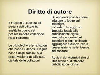 Diritto di autore
                                  Gli approcci possibili sono:
                                  adattare la legge sul
Il modello di accesso al          copyright,
portale dell’editore ha           estendere la legge sul
sostituito quello del             deposito legale alle
possesso della collezione         pubblicazioni digitali,
nella biblioteca                  fare delle eccezioni al
                                  copyright e leggi collegate,
Le biblioteche e le istituzioni   aggiungere clausole per la
                                  preservazione nelle licenze
che hanno il deposito legale
                                  dei consorzi
hanno degli ostacoli alla
preservazione ed alla cura        Registri dei metadati che si
digitale delle collezioni         riferiscono ai diritti delle
                                  pubblicazioni digitali.
 