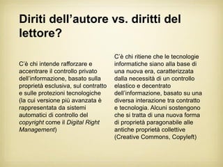 Diriti dell’autore vs. diritti del
lettore?
                                     C’è chi ritiene che le tecnologie
C’è chi intende rafforzare e         informatiche siano alla base di
accentrare il controllo privato      una nuova era, caratterizzata
dell’informazione, basato sulla      dalla necessità di un controllo
proprietà esclusiva, sul contratto   elastico e decentrato
e sulle protezioni tecnologiche      dell’informazione, basato su una
(la cui versione più avanzata è      diversa interazione tra contratto
rappresentata da sistemi             e tecnologia. Alcuni sostengono
automatici di controllo del          che si tratta di una nuova forma
copyright come il Digital Right      di proprietà paragonabile alle
Management)                          antiche proprietà collettive
                                     (Creative Commons, Copyleft)
 
