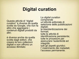Digital curation
                               La digital curation
Questa attività di “digital    comprende
                               un’attività editoriale di
curation” è diversa da quella selezione delle pubblicazioni
svolta da Google, che non fa digitali;
altro che aggregare i          la standardizzazione dei
contenuti digitali prodotti da formati;
altri;                         tutte le attività di
è diversa anche da quella      identificazione persistente;
svolta dagli editori, che      tutte le procedure per
creano le loro collezioni      assicurare l’autenticità ed
digitali e non offrono un      integrità;
accesso illimitato             tutti gli aspetti giuridici;
                               l’ inserimento dei metadati;
                               l’accesso permanente.
 