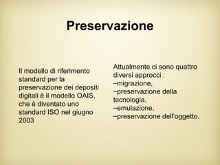 Preservazione


                              Attualmente ci sono quattro
Il modello di riferimento
                              diversi approcci :
standard per la
                              –migrazione,
preservazione dei depositi
                              –preservazione della
digitali è il modello OAIS,
                              tecnologia,
che è diventato uno
                              –emulazione,
standard ISO nel giugno
                              –preservazione dell’oggetto.
2003
 