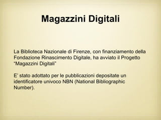 Magazzini Digitali


La Biblioteca Nazionale di Firenze, con finanziamento della
Fondazione Rinascimento Digitale, ha avviato il Progetto
“Magazzini Digitali”

E’ stato adottato per le pubblicazioni depositate un
identificatore univoco NBN (National Bibliographic
Number).
 