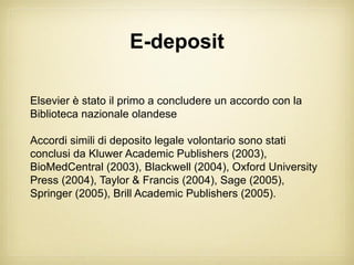 E-deposit

Elsevier è stato il primo a concludere un accordo con la
Biblioteca nazionale olandese

Accordi simili di deposito legale volontario sono stati
conclusi da Kluwer Academic Publishers (2003),
BioMedCentral (2003), Blackwell (2004), Oxford University
Press (2004), Taylor & Francis (2004), Sage (2005),
Springer (2005), Brill Academic Publishers (2005).
 