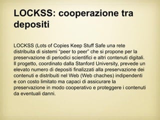 LOCKSS: cooperazione tra
depositi

LOCKSS (Lots of Copies Keep Stuff Safe una rete
distribuita di sistemi “peer to peer” che si propone per la
preservazione di periodici scientifici e altri contenuti digitali.
Il progetto, coordinato dalla Stanford University, prevede un
elevato numero di depositi finalizzati alla preservazione dei
contenuti e distribuiti nel Web (Web chaches) indipendenti
e con costo limitato ma capaci di assicurare la
preservazione in modo cooperativo e proteggere i contenuti
da eventuali danni.
 