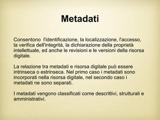 Metadati

Consentono l'identificazione, la localizzazione, l'accesso,
la verifica dell'integrità, la dichiarazione della proprietà
intellettuale, ed anche le revisioni e le versioni della risorsa
digitale.

La relazione tra metadati e risorsa digitale può essere
intrinseca o estrinseca. Nel primo caso i metadati sono
incorporati nella risorsa digitale, nel secondo caso i
metadati ne sono separati.

I metadati vengono classificati come descrittivi, strutturali e
amministrativi.
 