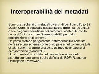 Interoperabilità dei metadati

Sono usati schemi di metadati diversi, di cui il più diffuso è il
Dublin Core, in base alle caratteristiche delle risorse digitali
e alle esigenze specifiche dei creatori di contenuti, con la
necessità di assicurare l'interoperabilità pur nella
proliferazione degli schemi.
Un primo metodo per garantire l'interoperabilità consiste
nell’usare uno schema come principale e nel convertire tutti
gli altri schemi a quello prescelto usando delle tabelle di
comparazione (crosswalk).
Un altro metodo consiste nel concordare un modello
astratto comune come quello definito da RDF (Resource
Description Framework).
 
