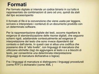 Formati
Per formato digitale si intende un codice binario in cui tutto è
rappresentato da combinazioni di zero od uno, quindi da stati
del tipo acceso/spento

Il formato di file è la convenzione che viene usata per leggere,
scrivere e interpretare i contenuti di un documento prodotto con
un determinato software.

Per la rappresentazione digitale dei testi, occorre rispettare le
esigenze di standardizzazione delle risorse digitali, che seguono
schemi rigidi, adattandole contestualmente ad esigenze di
interpretazione del testo che sono invece dipendenti dal
contesto e dall'utente. In questi casi si attua una codifica che
possiamo dire di “alto livello”, con linguaggi di marcatura che
utilizzano etichette (tag) da aggiungere al testo o e a blocchi di
testo, per consentirne una determinata interpretazione
(linguaggi di marcatura dichiarativa o logica)

Fra i linguaggi di marcatura si distinguono i linguaggi procedurali
(come RTF) o dichiarativi (come XML )
 