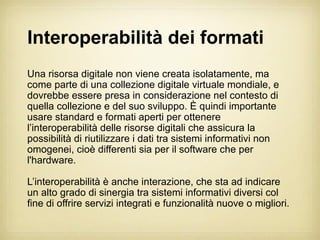 Interoperabilità dei formati
Una risorsa digitale non viene creata isolatamente, ma
come parte di una collezione digitale virtuale mondiale, e
dovrebbe essere presa in considerazione nel contesto di
quella collezione e del suo sviluppo. È quindi importante
usare standard e formati aperti per ottenere
l’interoperabilità delle risorse digitali che assicura la
possibilità di riutilizzare i dati tra sistemi informativi non
omogenei, cioè differenti sia per il software che per
l'hardware.

L’interoperabilità è anche interazione, che sta ad indicare
un alto grado di sinergia tra sistemi informativi diversi col
fine di offrire servizi integrati e funzionalità nuove o migliori.
 