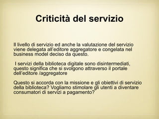 Criticità del servizio

Il livello di servizio ed anche la valutazione del servizio
viene delegata all’editore aggregatore e congelata nel
business model deciso da questo.
I servizi della biblioteca digitale sono disintermediati,
questo significa che si svolgono attraverso il portale
dell’editore /aggregatore
Questo si accorda con la missione e gli obiettivi di servizio
della biblioteca? Vogliamo stimolare gli utenti a diventare
consumatori di servizi a pagamento?
 