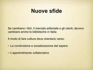 Nuove sfide


Se cambiano i libri, il mercato editoriale e gli utenti, devono
cambiare anche le biblioteche in Italia

Il modo di fare cultura deve orientarsi verso:

– La condivisione e socializzazione del sapere

– L’apprendimento collaborativo
 