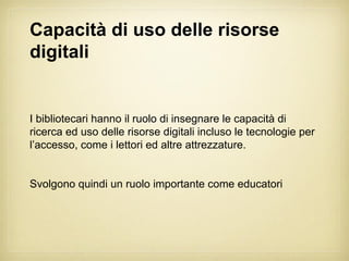Capacità di uso delle risorse
digitali


I bibliotecari hanno il ruolo di insegnare le capacità di
ricerca ed uso delle risorse digitali incluso le tecnologie per
l’accesso, come i lettori ed altre attrezzature.


Svolgono quindi un ruolo importante come educatori
 