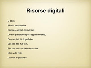 Risorse digitali
E-book,

Riviste elettroniche,

Dispense digitali, tesi digitali

Corsi e piattaforme per l'apprendimento,

Banche dati bibliografiche,

Banche dati full-text,

Risorse multimediali e interattive

Blog, wiki, RSS

Giornali e quotidiani
 