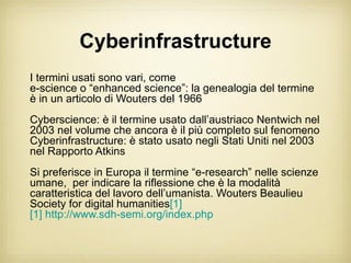 Cyberinfrastructure
I termini usati sono vari, come
e-science o “enhanced science”: la genealogia del termine
è in un articolo di Wouters del 1966
Cyberscience: è il termine usato dall’austriaco Nentwich nel
2003 nel volume che ancora è il più completo sul fenomeno
Cyberinfrastructure: è stato usato negli Stati Uniti nel 2003
nel Rapporto Atkins
Si preferisce in Europa il termine “e-research” nelle scienze
umane, per indicare la riflessione che è la modalità
caratteristica del lavoro dell’umanista. Wouters Beaulieu
Society for digital humanities[1]
[1] http://www.sdh-semi.org/index.php
 