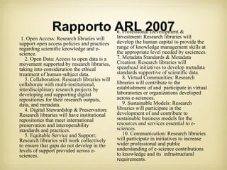 Rapporto ARL 2007               6. Professional Development &
 1. Open Access: Research libraries will       Investment: Research libraries will
support open access policies and practices     develop the human capital to provide the
regarding scientific knowledge and e-          range of knowledge management skills at
science.                                       the appropriate level needed by esciences.
   2. Open Data: Access to open data is a      7. Metadata Standards & Metadata
movement supported by research libraries,      Creation: Research libraries will
taking into consideration the ethical          spearhead initiatives to develop metadata
treatment of human-subject data.               standards supportive of scientific data.
   3. Collaboration: Research libraries will      8. Virtual Communities: Research
collaborate with multi-institutional,          libraries will contribute to the
interdisciplinary research projects by         establishment of and participate in virtual
developing and supporting digital              laboratories or organizations developed
repositories for their research outputs,       across e-sciences.
data, and metadata.                               9. Sustainable Models: Research
   4. Digital Stewardship & Preservation:      libraries will participate in the
Research libraries will have institutional     development of and contribute to
repositories that meet international           sustainable business models for the
preservation and interoperability              resources and services essential to e-
standards and practices.                       sciences.
   5. Equitable Service and Support:              10. Communication: Research libraries
Research libraries will work collectively      will participate in initiatives to increase
to ensure that gaps do not develop in the      wider professional and public
levels of support provided across e-           understanding of e-science contributions
sciences.                                      to knowledge and its infrastructural
                                               requirements.
 