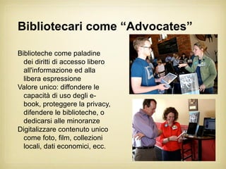 Bibliotecari come “Advocates”

Biblioteche come paladine
  dei diritti di accesso libero
  all'informazione ed alla
  libera espressione
Valore unico: diffondere le
  capacità di uso degli e-
  book, proteggere la privacy,
  difendere le biblioteche, o
  dedicarsi alle minoranze
Digitalizzare contenuto unico
  come foto, film, collezioni
  locali, dati economici, ecc.
 
