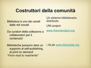 Costruttori della comunità
                                 Un sistema bibliotecario
Biblioteca è uno dei canali      distribuito
  delle reti sociali             UNI project

Da curatori della collezione a www.theuniproject.org
 collaboratori per il
 contenuto!

Biblioteche possono dare un      LibLab www.librarylab.org
  supporto al self-publishing,
  al print on demand
“From read to read/write”
 