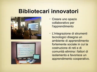 Bibliotecari innovatori
           
               Creare uno spazio
               collaborativo per
               l'apprendimento

           
               L’integrazione di strumenti
               tecnologici disegna un
               ambiente di apprendimento
               fortemente sociale in cui la
               costruzione di reti e di
               comunità elimina i fattori di
               isolamento e favorisce un
               apprendimento cooperativo.
 