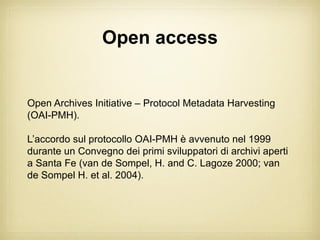 Open access


Open Archives Initiative – Protocol Metadata Harvesting
(OAI-PMH).

L’accordo sul protocollo OAI-PMH è avvenuto nel 1999
durante un Convegno dei primi sviluppatori di archivi aperti
a Santa Fe (van de Sompel, H. and C. Lagoze 2000; van
de Sompel H. et al. 2004).
 