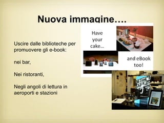 Nuova immagine….

Uscire dalle biblioteche per
promuovere gli e-book:

nei bar,

Nei ristoranti,

Negli angoli di lettura in
aeroporti e stazioni
 