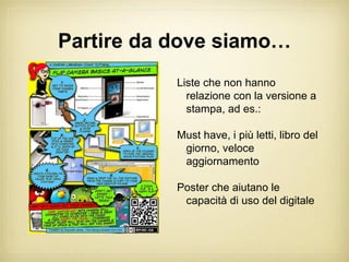 Partire da dove siamo…
           Liste che non hanno
             relazione con la versione a
             stampa, ad es.:

           Must have, i più letti, libro del
            giorno, veloce
            aggiornamento

           Poster che aiutano le
            capacità di uso del digitale
 