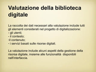 Valutazione della biblioteca
digitale
La raccolta dei dati necessari alla valutazione include tutti
gli elementi considerati nel progetto di digitalizzazione:
- gli utenti;
- il contesto;
-il contenuto;
- i servizi basati sulle risorse digitali.

La valutazione include alcuni aspetti della gestione della
risorsa digitale, insieme alle funzionalità disponibili
nell'interfaccia.
 