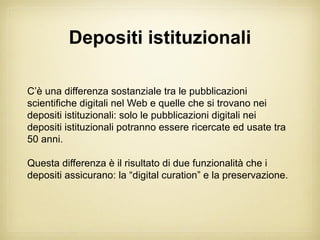 Depositi istituzionali

C’è una differenza sostanziale tra le pubblicazioni
scientifiche digitali nel Web e quelle che si trovano nei
depositi istituzionali: solo le pubblicazioni digitali nei
depositi istituzionali potranno essere ricercate ed usate tra
50 anni.

Questa differenza è il risultato di due funzionalità che i
depositi assicurano: la “digital curation” e la preservazione.
 
