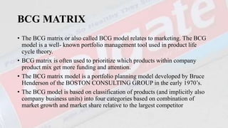 BCG MATRIX
• The BCG matrix or also called BCG model relates to marketing. The BCG
model is a well- known portfolio management tool used in product life
cycle theory.
• BCG matrix is often used to prioritize which products within company
product mix get more funding and attention.
• The BCG matrix model is a portfolio planning model developed by Bruce
Henderson of the BOSTON CONSULTING GROUP in the early 1970’s.
• The BCG model is based on classification of products (and implicitly also
company business units) into four categories based on combination of
market growth and market share relative to the largest competitor
 