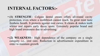 INTERNAL FACTORS:-
• (1) STRENGTH:- Colgate dental cream offers all-round cavity
protection, even where a toothbrush cannot reach. Its great mint taste
freshens breath. It protects against root caries. It cleans & makes teeth
whiter and repairs early decay spots. Extremely popular brand and
high brand awareness due to advertising.
• (2) WEAKNESS:- High dependence of the company on a single
category i.e., oral care. Reduction in advertisement expenditure in
order to maintain growth
 