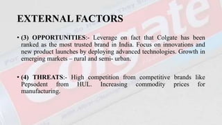 EXTERNAL FACTORS
• (3) OPPORTUNITIES:- Leverage on fact that Colgate has been
ranked as the most trusted brand in India. Focus on innovations and
new product launches by deploying advanced technologies. Growth in
emerging markets – rural and semi- urban.
• (4) THREATS:- High competition from competitive brands like
Pepsodent from HUL. Increasing commodity prices for
manufacturing.
 