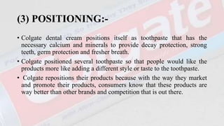 (3) POSITIONING:-
• Colgate dental cream positions itself as toothpaste that has the
necessary calcium and minerals to provide decay protection, strong
teeth, germ protection and fresher breath.
• Colgate positioned several toothpaste so that people would like the
products more like adding a different style or taste to the toothpaste.
• Colgate repositions their products because with the way they market
and promote their products, consumers know that these products are
way better than other brands and competition that is out there.
 