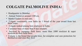 COLGATE PALMOLIVE INDIA:
• Headquarter in Mumbai.
• Annual Turnover around 1100 crs.
• Market leaders in oral care.
• Colgate consistently won India no 1 brand of the year award from last
three years.
• Colgate ranked among best employer in India.
• Customer base of more than 8 lacs retailers.
• Serviced by company field force, more than 1800 stockiest & super
stockiest & their field force.
• Colgate is the brand that people trust, for complete oral care protection for
themselves and ones they love
 