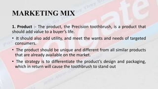 MARKETING MIX
1. Product :- The product, the Precision toothbrush, is a product that
should add value to a buyer’s life.
• It should also add utility, and meet the wants and needs of targeted
consumers.
• The product should be unique and different from all similar products
that are already available on the market.
• The strategy is to differentiate the product’s design and packaging,
which in return will cause the toothbrush to stand out
 