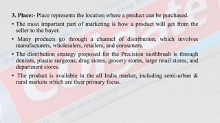 3. Place:- Place represents the location where a product can be purchased.
• The most important part of marketing is how a product will get from the
seller to the buyer.
• Many products go through a channel of distribution, which involves
manufacturers, wholesalers, retailers, and consumers.
• The distribution strategy proposed for the Precision toothbrush is through
dentists, plastic surgeons, drug stores, grocery stores, large retail stores, and
department stores.
• The product is available in the all India market, including semi-urban &
rural markets which are their primary focus.
 