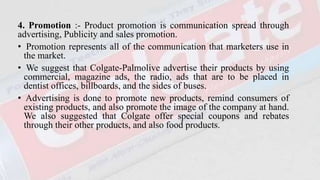 4. Promotion :- Product promotion is communication spread through
advertising, Publicity and sales promotion.
• Promotion represents all of the communication that marketers use in
the market.
• We suggest that Colgate-Palmolive advertise their products by using
commercial, magazine ads, the radio, ads that are to be placed in
dentist offices, billboards, and the sides of buses.
• Advertising is done to promote new products, remind consumers of
existing products, and also promote the image of the company at hand.
We also suggested that Colgate offer special coupons and rebates
through their other products, and also food products.
 