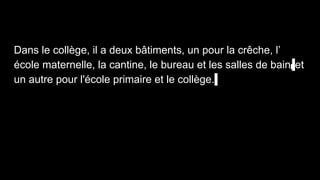 Dans le collège, il a deux bâtiments, un pour la crêche, l’
école maternelle, la cantine, le bureau et les salles de bain, et
un autre pour l'école primaire et le collège..